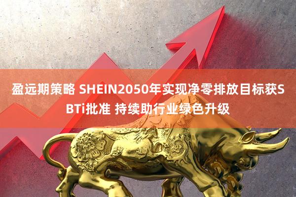 盈远期策略 SHEIN2050年实现净零排放目标获SBTi批准 持续助行业绿色升级