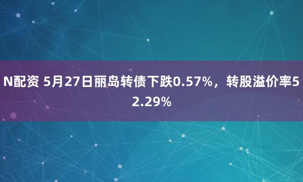 N配资 5月27日丽岛转债下跌0.57%，转股溢价率52.29%