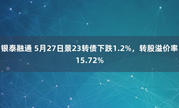银泰融通 5月27日景23转债下跌1.2%，转股溢价率15.72%