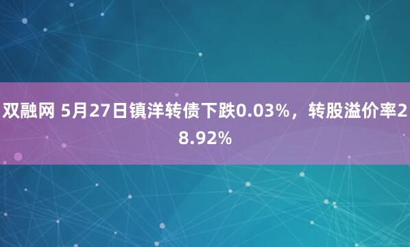 双融网 5月27日镇洋转债下跌0.03%，转股溢价率28.92%