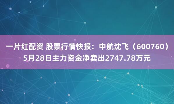 一片红配资 股票行情快报：中航沈飞（600760）5月28日主力资金净卖出2747.78万元