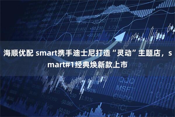 海顺优配 smart携手迪士尼打造“灵动”主题店，smart#1经典焕新款上市