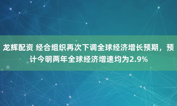 龙辉配资 经合组织再次下调全球经济增长预期，预计今明两年全球经济增速均为2.9%