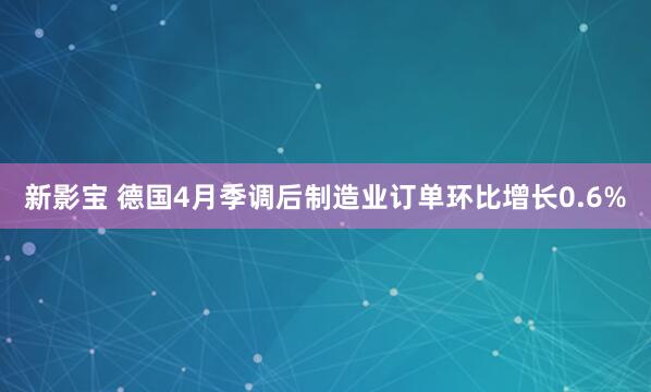 新影宝 德国4月季调后制造业订单环比增长0.6%