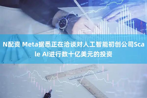 N配资 Meta据悉正在洽谈对人工智能初创公司Scale AI进行数十亿美元的投资