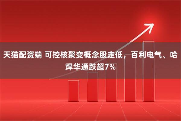 天猫配资端 可控核聚变概念股走低，百利电气、哈焊华通跌超7%
