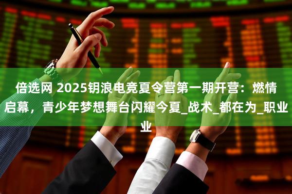 倍选网 2025钥浪电竞夏令营第一期开营：燃情启幕，青少年梦想舞台闪耀今夏_战术_都在为_职业