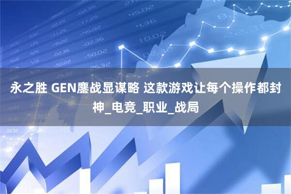 永之胜 GEN鏖战显谋略 这款游戏让每个操作都封神_电竞_职业_战局