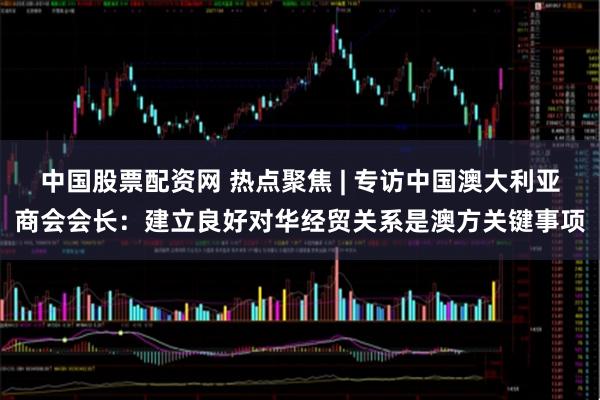 中国股票配资网 热点聚焦 | 专访中国澳大利亚商会会长：建立良好对华经贸关系是澳方关键事项