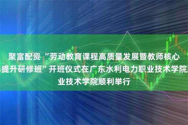 聚富配资 “劳动教育课程高质量发展暨教师核心技能素养提升研修班”开班仪式在广东水利电力职业技术学院顺利举行