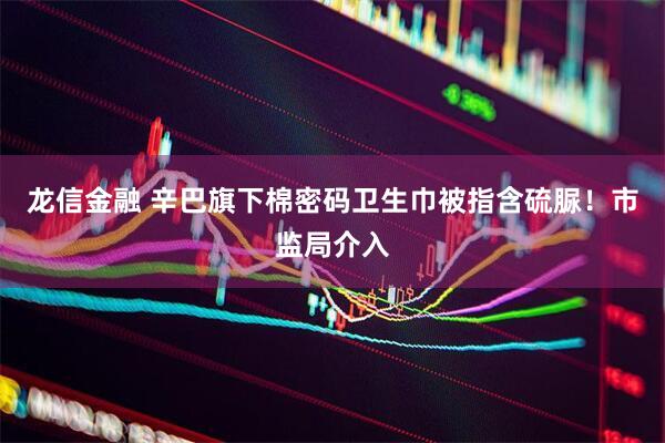 龙信金融 辛巴旗下棉密码卫生巾被指含硫脲!市监局介入