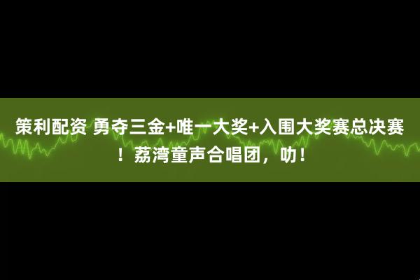 策利配资 勇夺三金+唯一大奖+入围大奖赛总决赛！荔湾童声合唱团，叻！