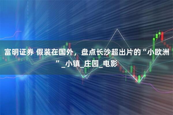 富明证券 假装在国外,盘点长沙超出片的“小欧洲”_小镇_庄园_电影