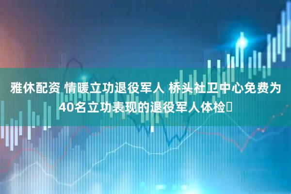 雅休配资 情暖立功退役军人 桥头社卫中心免费为40名立功表现的退役军人体检