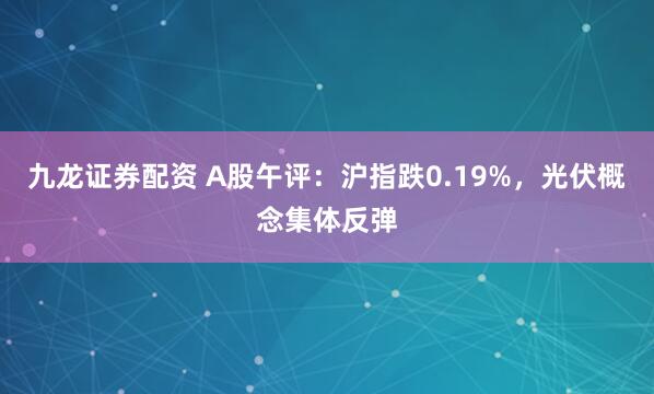 九龙证券配资 A股午评：沪指跌0.19%，光伏概念集体反弹
