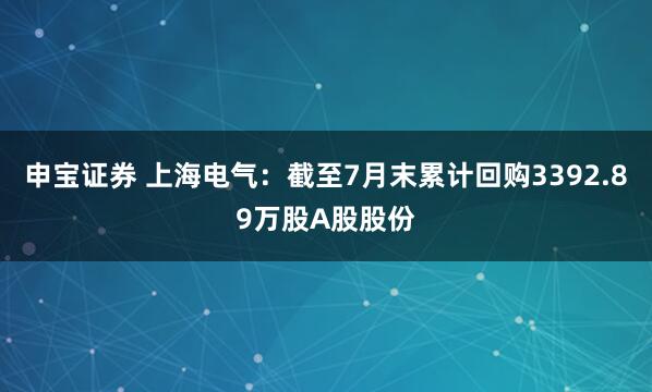 申宝证券 上海电气：截至7月末累计回购3392.89万股A股股份
