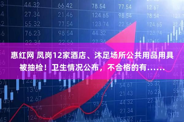 惠红网 凤岗12家酒店、沐足场所公共用品用具被抽检！卫生情况公布，不合格的有……