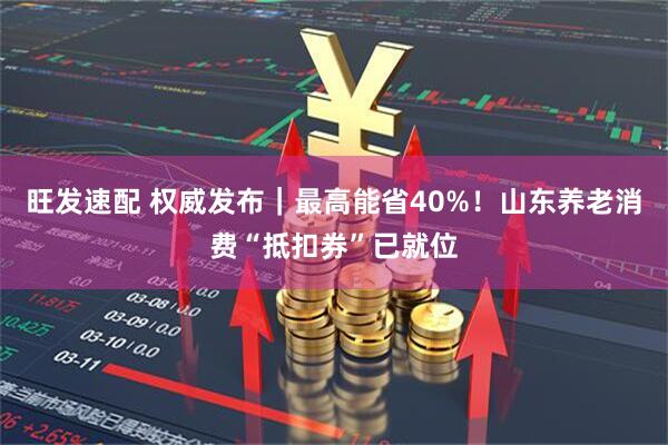 旺发速配 权威发布｜最高能省40%！山东养老消费“抵扣券”已就位