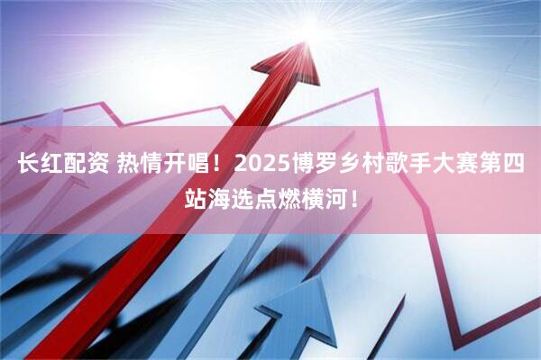 长红配资 热情开唱！2025博罗乡村歌手大赛第四站海选点燃横河！
