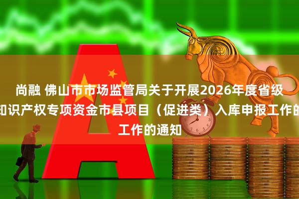 尚融 佛山市市场监管局关于开展2026年度省级财政知识产权专项资金市县项目（促进类）入库申报工作的通知