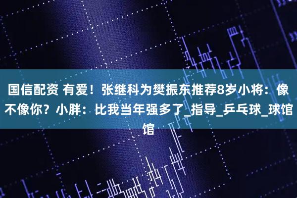 国信配资 有爱！张继科为樊振东推荐8岁小将：像不像你？小胖：比我当年强多了_指导_乒乓球_球馆