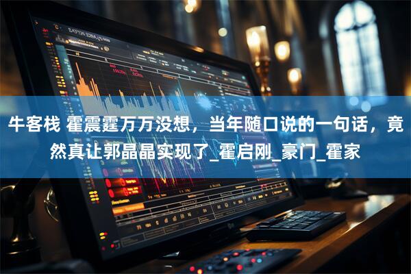 牛客栈 霍震霆万万没想，当年随口说的一句话，竟然真让郭晶晶实现了_霍启刚_豪门_霍家