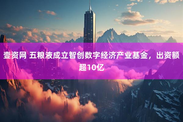 壹资网 五粮液成立智创数字经济产业基金,出资额超10亿