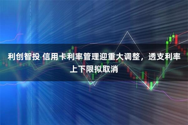 利创智投 信用卡利率管理迎重大调整,透支利率上下限拟取消