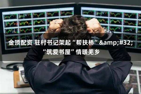 金顶配资 驻村书记架起“帮扶桥” “筑爱书屋”情暖羌乡