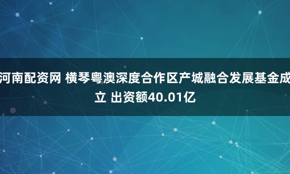 河南配资网 横琴粤澳深度合作区产城融合发展基金成立 出资额40.01亿