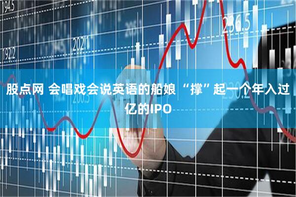 股点网 会唱戏会说英语的船娘 “撑”起一个年入过亿的IPO