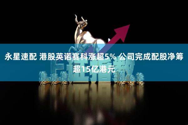 永星速配 港股英诺赛科涨超5% 公司完成配股净筹超15亿港元