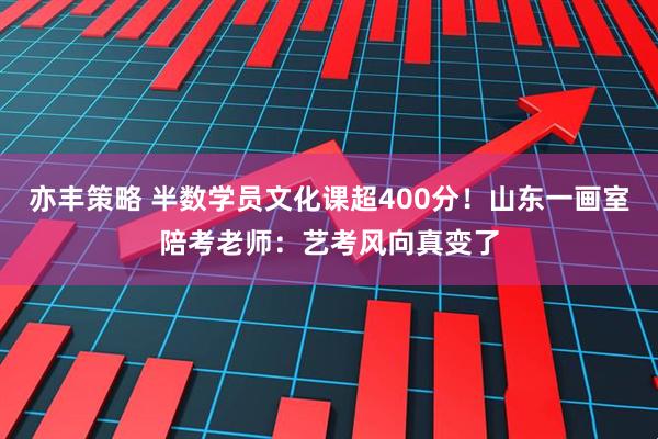 亦丰策略 半数学员文化课超400分！山东一画室陪考老师：艺考风向真变了