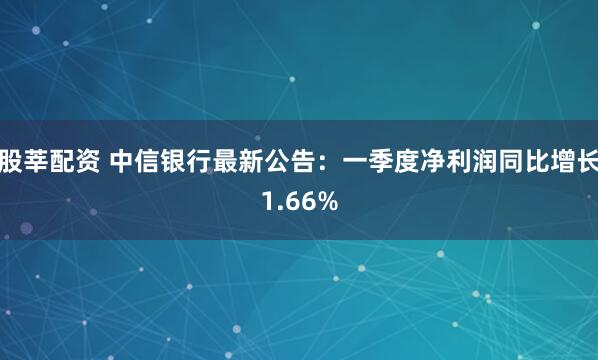 股莘配资 中信银行最新公告：一季度净利润同比增长1.66%