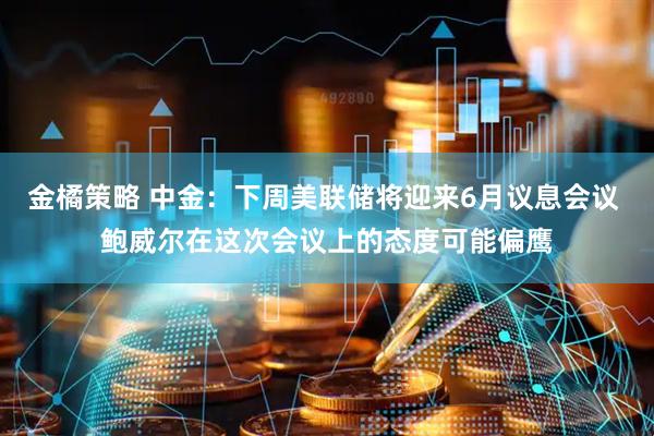 金橘策略 中金：下周美联储将迎来6月议息会议 鲍威尔在这次会议上的态度可能偏鹰