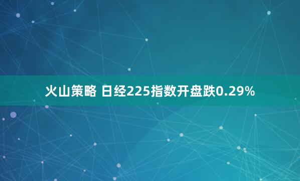 火山策略 日经225指数开盘跌0.29%