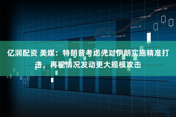 亿润配资 美媒：特朗普考虑先对伊朗实施精准打击，再视情况发动更大规模攻击