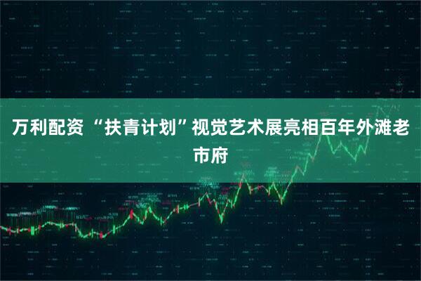 万利配资 “扶青计划”视觉艺术展亮相百年外滩老市府