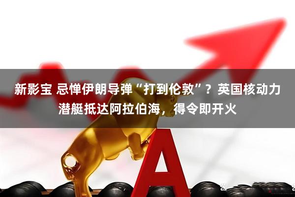 新影宝 忌惮伊朗导弹“打到伦敦”？英国核动力潜艇抵达阿拉伯海，得令即开火