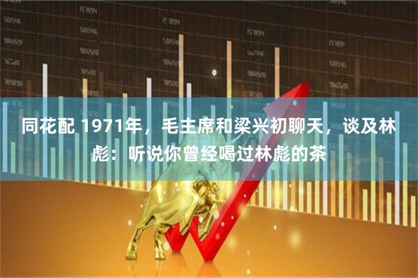 同花配 1971年，毛主席和梁兴初聊天，谈及林彪：听说你曾经喝过林彪的茶