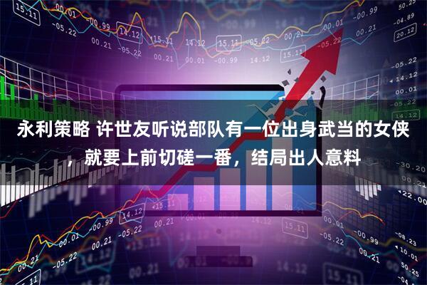 永利策略 许世友听说部队有一位出身武当的女侠，就要上前切磋一番，结局出人意料