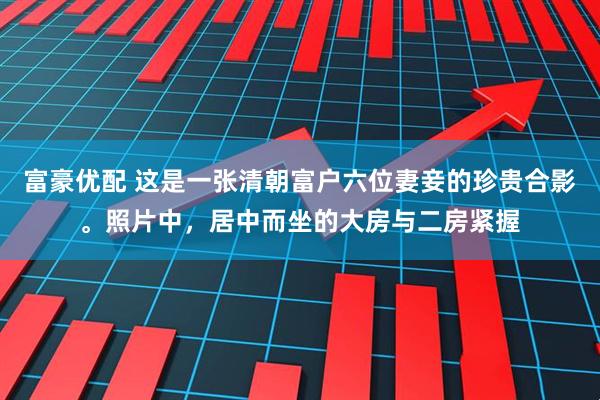 富豪优配 这是一张清朝富户六位妻妾的珍贵合影。照片中，居中而坐的大房与二房紧握
