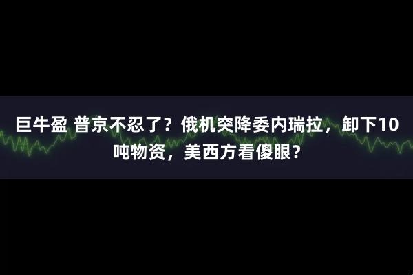 巨牛盈 普京不忍了？俄机突降委内瑞拉，卸下10吨物资，美西方看傻眼？